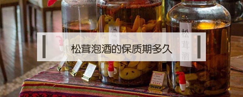 松茸泡酒的保質(zhì)期多久