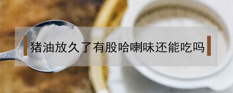 豬油放久了有股哈喇味還能吃嗎