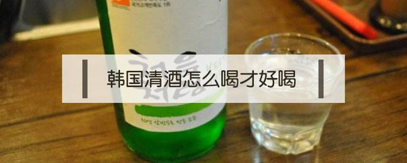 韓國(guó)清酒怎么喝才好喝